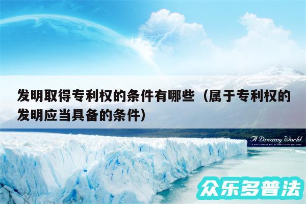 发明取得专利权的条件有哪些以及属于专利权的发明应当具备的条件
