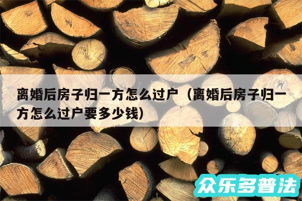 离婚后房子归一方怎么过户以及离婚后房子归一方怎么过户要多少钱