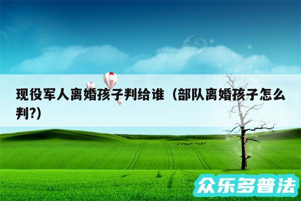 现役军人离婚孩子判给谁以及部队离婚孩子怎么判?