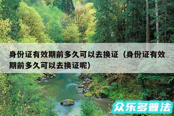 身份证有效期前多久可以去换证以及身份证有效期前多久可以去换证呢