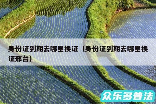 身份证到期去哪里换证以及身份证到期去哪里换证邢台