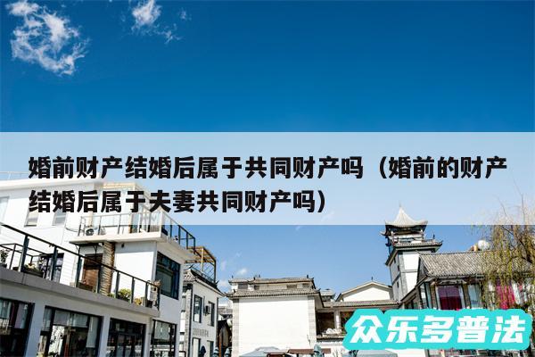 婚前财产结婚后属于共同财产吗以及婚前的财产结婚后属于夫妻共同财产吗