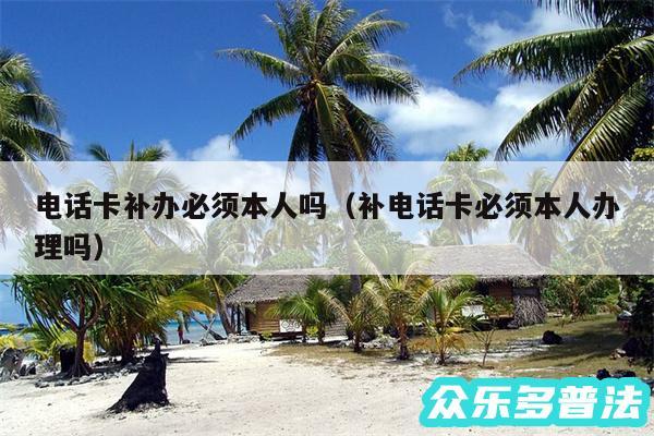 电话卡补办必须本人吗以及补电话卡必须本人办理吗