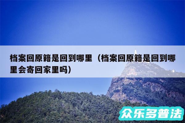 档案回原籍是回到哪里以及档案回原籍是回到哪里会寄回家里吗