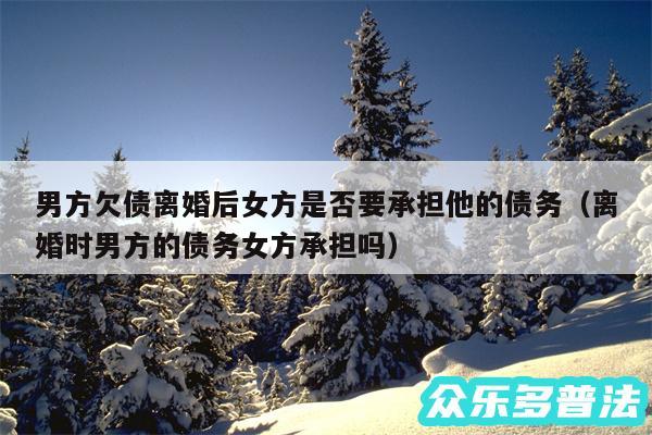 男方欠债离婚后女方是否要承担他的债务以及离婚时男方的债务女方承担吗