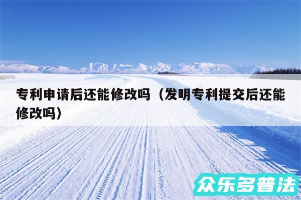 专利申请后还能修改吗以及发明专利提交后还能修改吗