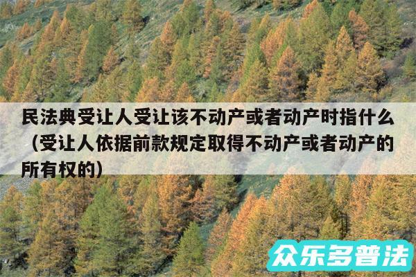 民法典受让人受让该不动产或者动产时指什么以及受让人依据前款规定取得不动产或者动产的所有权的