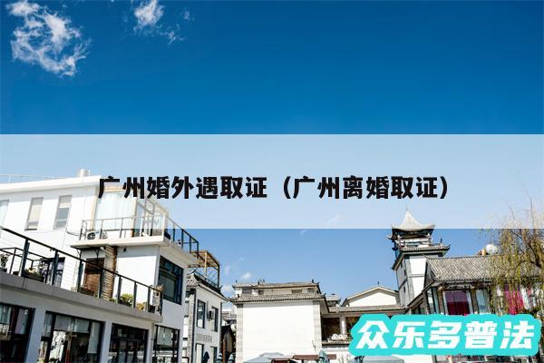 广州婚外遇取证以及广州离婚取证