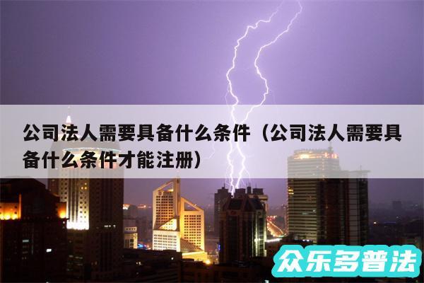 公司法人需要具备什么条件以及公司法人需要具备什么条件才能注册