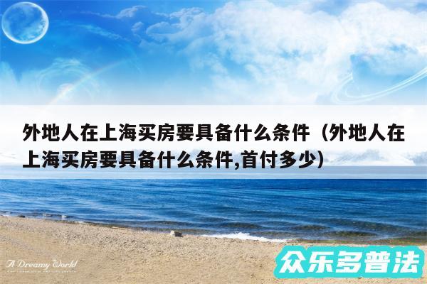 外地人在上海买房要具备什么条件以及外地人在上海买房要具备什么条件,首付多少