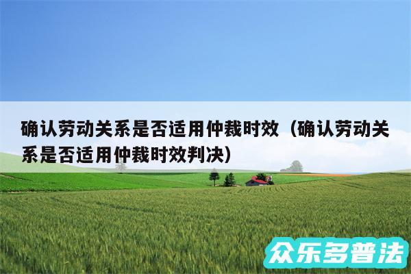 确认劳动关系是否适用仲裁时效以及确认劳动关系是否适用仲裁时效判决