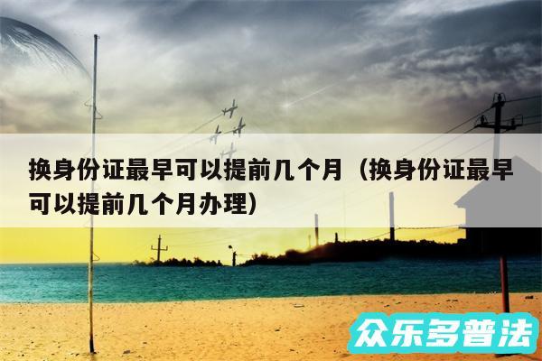 换身份证最早可以提前几个月以及换身份证最早可以提前几个月办理