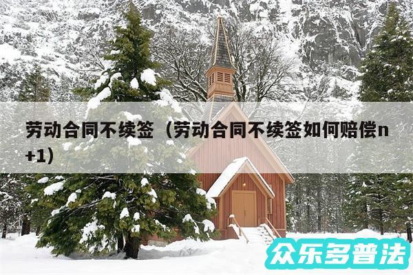 劳动合同不续签以及劳动合同不续签如何赔偿n+1