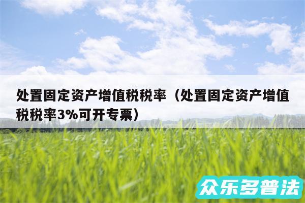 处置固定资产增值税税率以及处置固定资产增值税税率3%可开专票