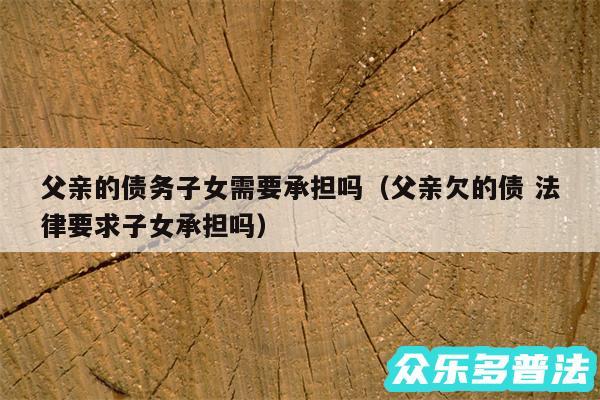 父亲的债务子女需要承担吗以及父亲欠的债 法律要求子女承担吗
