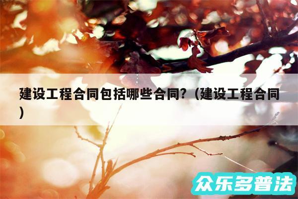 建设工程合同包括哪些合同?以及建设工程合同
