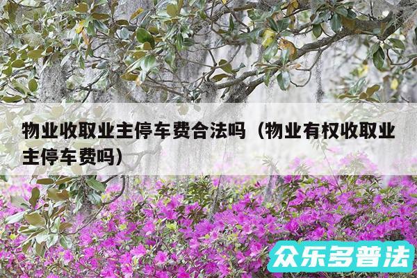 物业收取业主停车费合法吗以及物业有权收取业主停车费吗