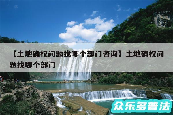 土地确权问题找哪个部门咨询还有土地确权问题找哪个部门