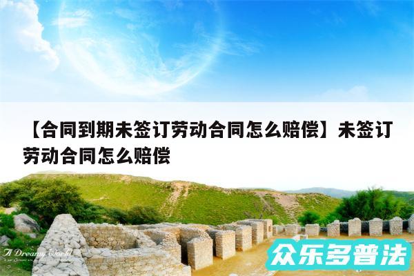 合同到期未签订劳动合同怎么赔偿还有未签订劳动合同怎么赔偿