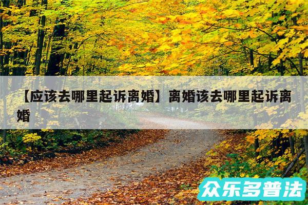 应该去哪里起诉离婚还有离婚该去哪里起诉离婚