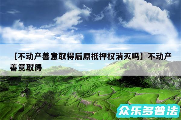 不动产善意取得后原抵押权消灭吗还有不动产善意取得