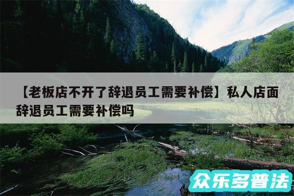 老板店不开了辞退员工需要补偿还有私人店面辞退员工需要补偿吗