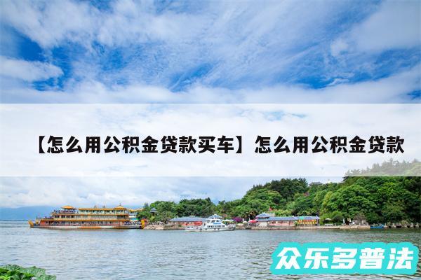 怎么用公积金贷款买车还有怎么用公积金贷款