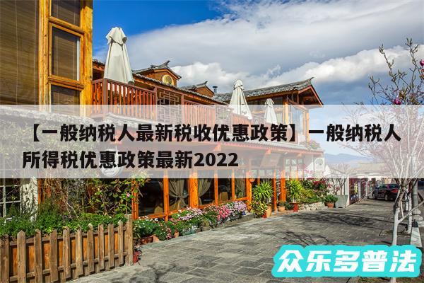 一般纳税人最新税收优惠政策还有一般纳税人所得税优惠政策最新2024