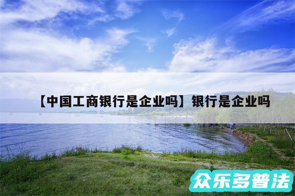 中国工商银行是企业吗还有银行是企业吗