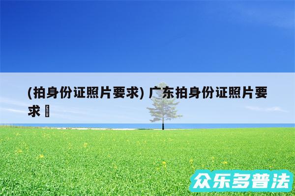 (拍身份证照片要求) 广东拍身份证照片要求✅