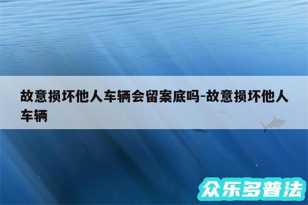 故意损坏他人车辆会留案底吗-故意损坏他人车辆
