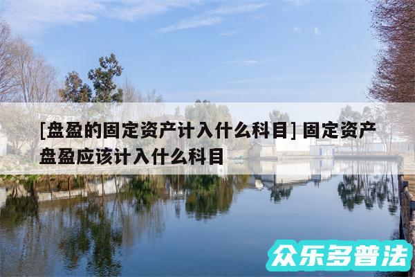 及盘盈的固定资产计入什么科目 固定资产盘盈应该计入什么科目