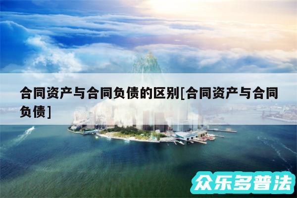合同资产与合同负债的区别及合同资产与合同负债