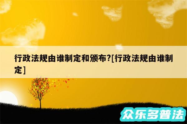 行政法规由谁制定和颁布?及行政法规由谁制定