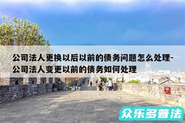 公司法人更换以后以前的债务问题怎么处理-公司法人变更以前的债务如何处理