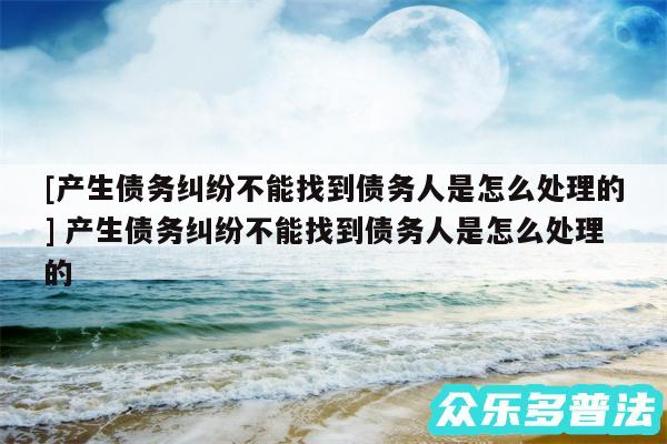及产生债务纠纷不能找到债务人是怎么处理的 产生债务纠纷不能找到债务人是怎么处理的