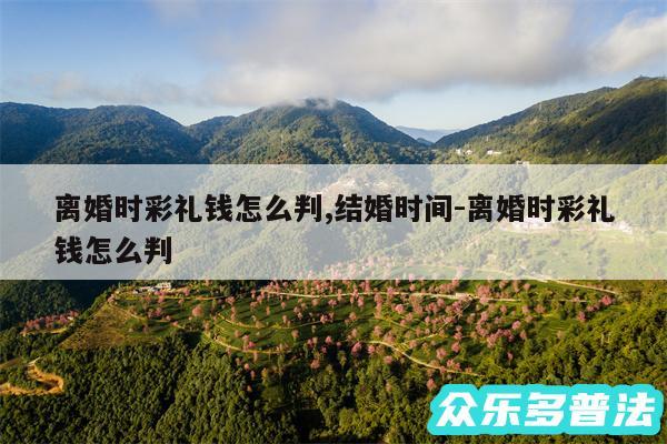 离婚时彩礼钱怎么判,结婚时间-离婚时彩礼钱怎么判
