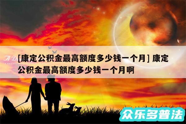 及康定公积金最高额度多少钱一个月 康定公积金最高额度多少钱一个月啊