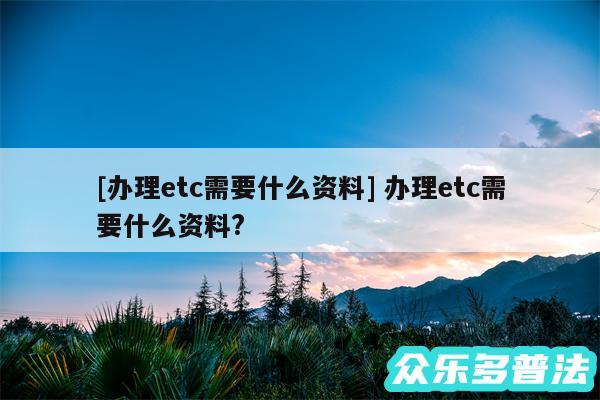 及办理etc需要什么资料 办理etc需要什么资料?