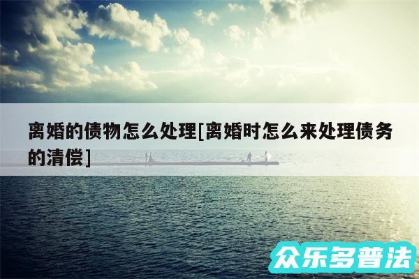 离婚的债物怎么处理及离婚时怎么来处理债务的清偿