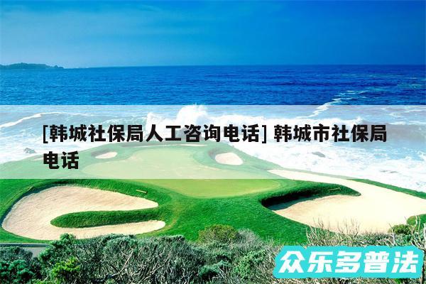 及韩城社保局人工咨询电话 韩城市社保局电话