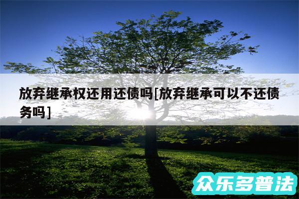 放弃继承权还用还债吗及放弃继承可以不还债务吗
