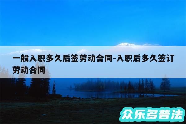 一般入职多久后签劳动合同-入职后多久签订劳动合同