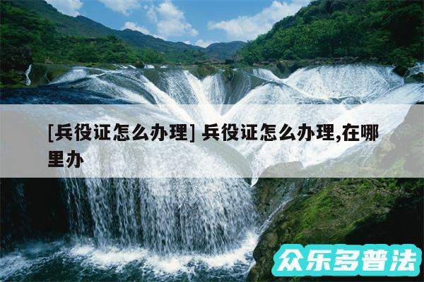 及兵役证怎么办理 兵役证怎么办理,在哪里办