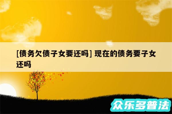 及债务欠债子女要还吗 现在的债务要子女还吗