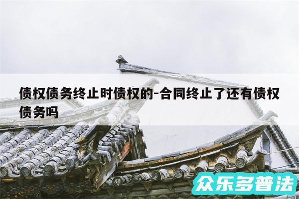 债权债务终止时债权的-合同终止了还有债权债务吗