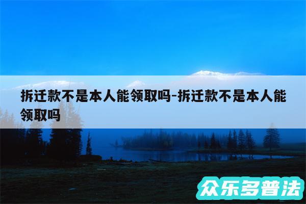 拆迁款不是本人能领取吗-拆迁款不是本人能领取吗