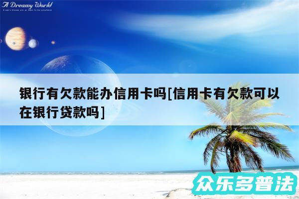 银行有欠款能办信用卡吗及信用卡有欠款可以在银行贷款吗