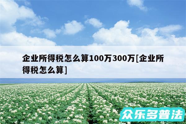 企业所得税怎么算100万300万及企业所得税怎么算