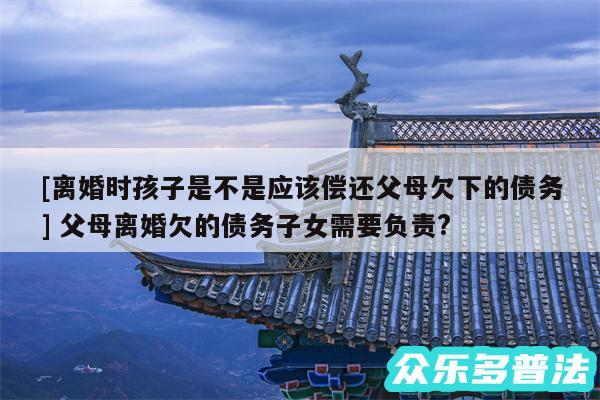 及离婚时孩子是不是应该偿还父母欠下的债务 父母离婚欠的债务子女需要负责?